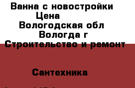 Ванна с новостройки › Цена ­ 3 000 - Вологодская обл., Вологда г. Строительство и ремонт » Сантехника   